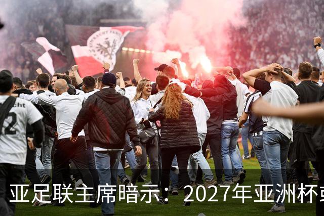 亚足联主席暗示：2027年亚洲杯或面临推迟风险
